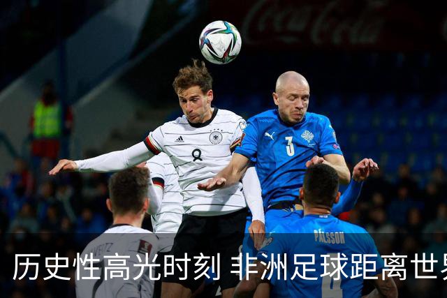 历史性高光时刻 非洲足球距离世界杯冠军还有多远？