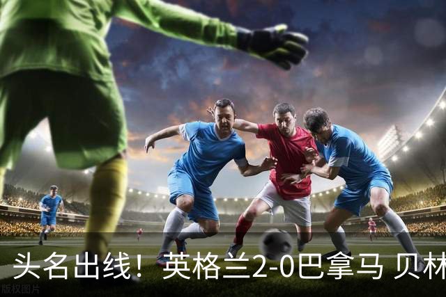 头名出线！英格兰2-0巴拿马 贝林厄姆传射凯恩破门创纪录宽萨伤退