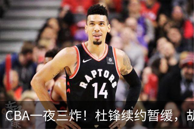 CBA一夜三炸！杜锋续约暂缓，胡明轩深夜发声，两名小将入选国青
